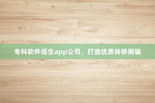 专科软件诞生app公司,打造优质转移期骗